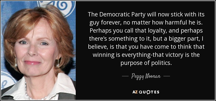The Democratic Party will now stick with its guy forever, no matter how harmful he is. Perhaps you call that loyalty, and perhaps there's something to it, but a bigger part, I believe, is that you have come to think that winning is everything-that victory is the purpose of politics. - Peggy Noonan