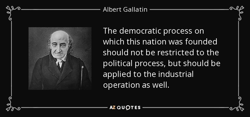 The democratic process on which this nation was founded should not be restricted to the political process, but should be applied to the industrial operation as well. - Albert Gallatin