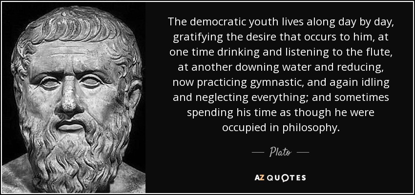 The democratic youth lives along day by day, gratifying the desire that occurs to him, at one time drinking and listening to the flute, at another downing water and reducing, now practicing gymnastic, and again idling and neglecting everything; and sometimes spending his time as though he were occupied in philosophy. - Plato