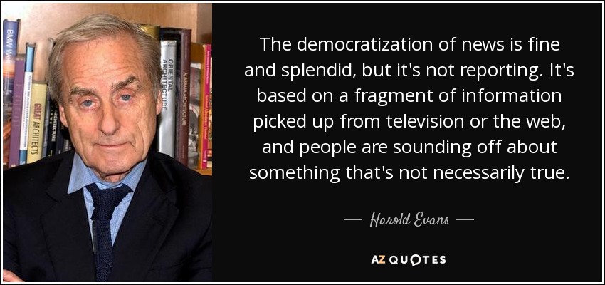 The democratization of news is fine and splendid, but it's not reporting. It's based on a fragment of information picked up from television or the web, and people are sounding off about something that's not necessarily true. - Harold Evans