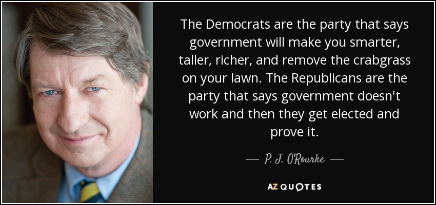 The Democrats are the party that says government will make you smarter, taller, richer, and remove the crabgrass on your lawn. The Republicans are the party that says government doesn't work and then they get elected and prove it. - P. J. O'Rourke