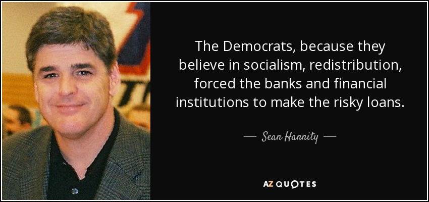 The Democrats, because they believe in socialism, redistribution, forced the banks and financial institutions to make the risky loans. - Sean Hannity