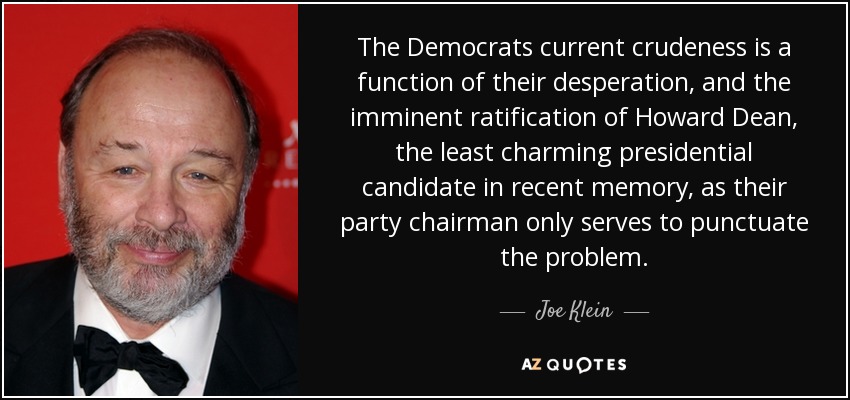 The Democrats current crudeness is a function of their desperation, and the imminent ratification of Howard Dean, the least charming presidential candidate in recent memory, as their party chairman only serves to punctuate the problem. - Joe Klein