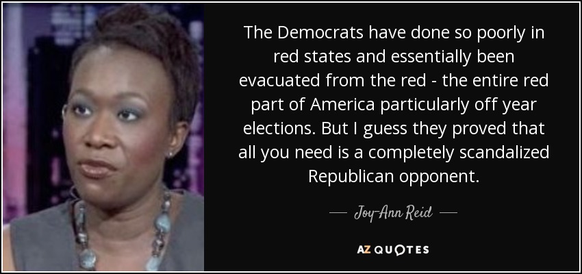 The Democrats have done so poorly in red states and essentially been evacuated from the red - the entire red part of America particularly off year elections. But I guess they proved that all you need is a completely scandalized Republican opponent. - Joy-Ann Reid