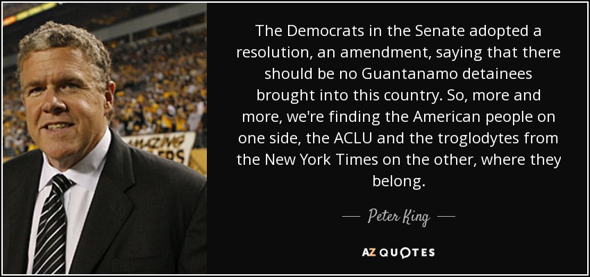 The Democrats in the Senate adopted a resolution, an amendment, saying that there should be no Guantanamo detainees brought into this country. So, more and more, we're finding the American people on one side, the ACLU and the troglodytes from the New York Times on the other, where they belong. - Peter King