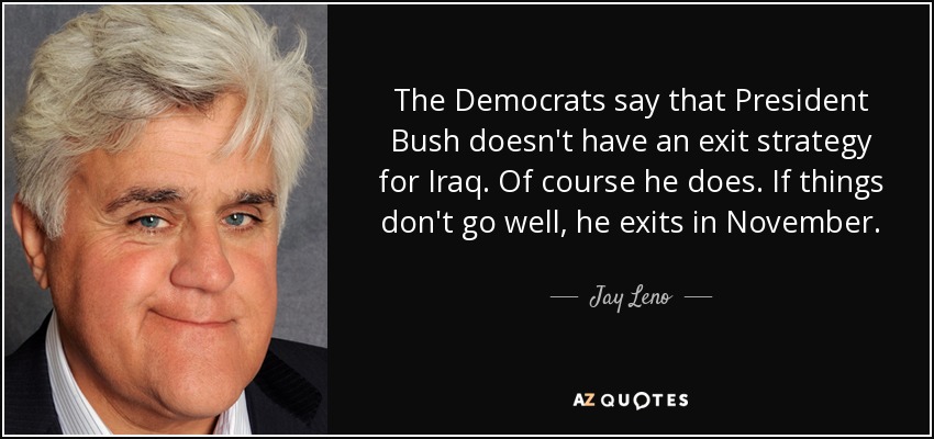 The Democrats say that President Bush doesn't have an exit strategy for Iraq. Of course he does. If things don't go well, he exits in November. - Jay Leno