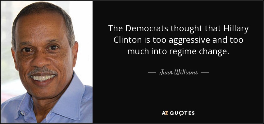 The Democrats thought that Hillary Clinton is too aggressive and too much into regime change. - Juan Williams