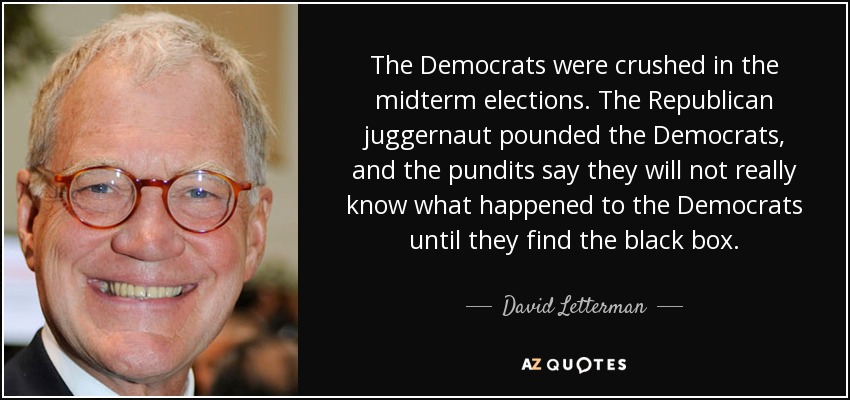The Democrats were crushed in the midterm elections. The Republican juggernaut pounded the Democrats, and the pundits say they will not really know what happened to the Democrats until they find the black box. - David Letterman
