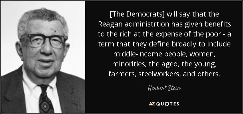 [The Democrats] will say that the Reagan administrtion has given benefits to the rich at the expense of the poor - a term that they define broadly to include middle-income people, women, minorities, the aged, the young, farmers, steelworkers, and others. - Herbert Stein