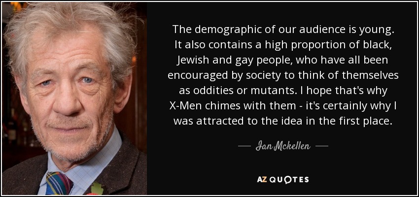 The demographic of our audience is young. It also contains a high proportion of black, Jewish and gay people, who have all been encouraged by society to think of themselves as oddities or mutants. I hope that's why X-Men chimes with them - it's certainly why I was attracted to the idea in the first place. - Ian Mckellen