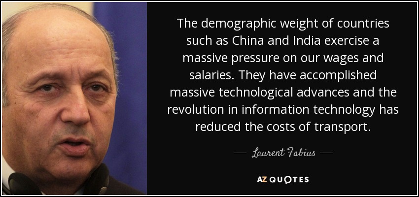 The demographic weight of countries such as China and India exercise a massive pressure on our wages and salaries. They have accomplished massive technological advances and the revolution in information technology has reduced the costs of transport. - Laurent Fabius