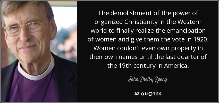 The demolishment of the power of organized Christianity in the Western world to finally realize the emancipation of women and give them the vote in 1920. Women couldn't even own property in their own names until the last quarter of the 19th century in America. - John Shelby Spong