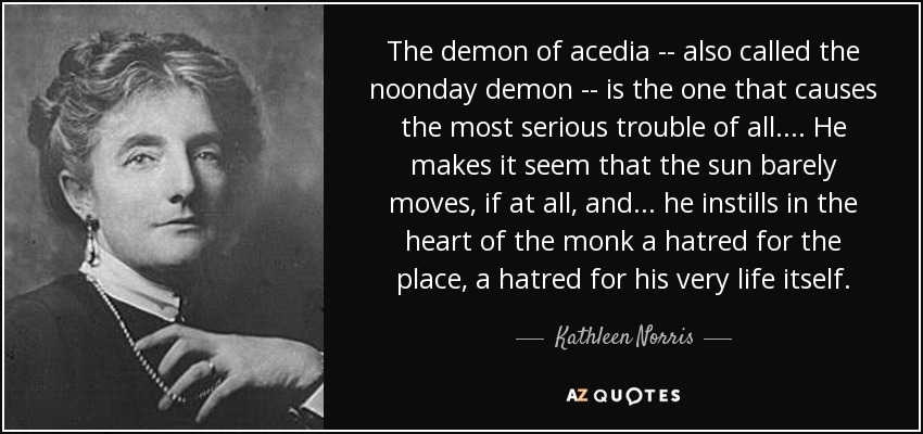 The demon of acedia -- also called the noonday demon -- is the one that causes the most serious trouble of all. . . . He makes it seem that the sun barely moves, if at all, and . . . he instills in the heart of the monk a hatred for the place, a hatred for his very life itself. - Kathleen Norris