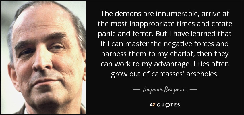 The demons are innumerable, arrive at the most inappropriate times and create panic and terror. But I have learned that if I can master the negative forces and harness them to my chariot, then they can work to my advantage. Lilies often grow out of carcasses' arseholes. - Ingmar Bergman