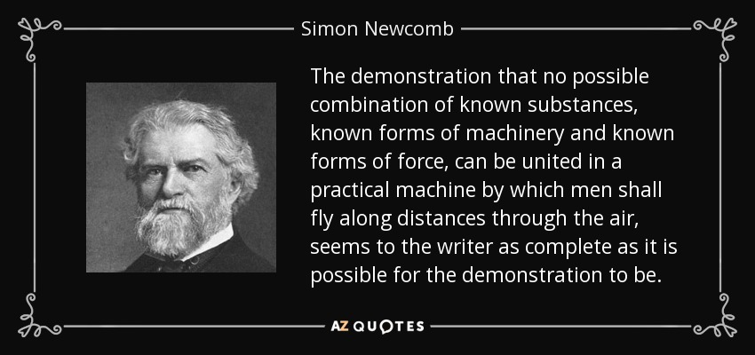 The demonstration that no possible combination of known substances, known forms of machinery and known forms of force, can be united in a practical machine by which men shall fly along distances through the air, seems to the writer as complete as it is possible for the demonstration to be. - Simon Newcomb