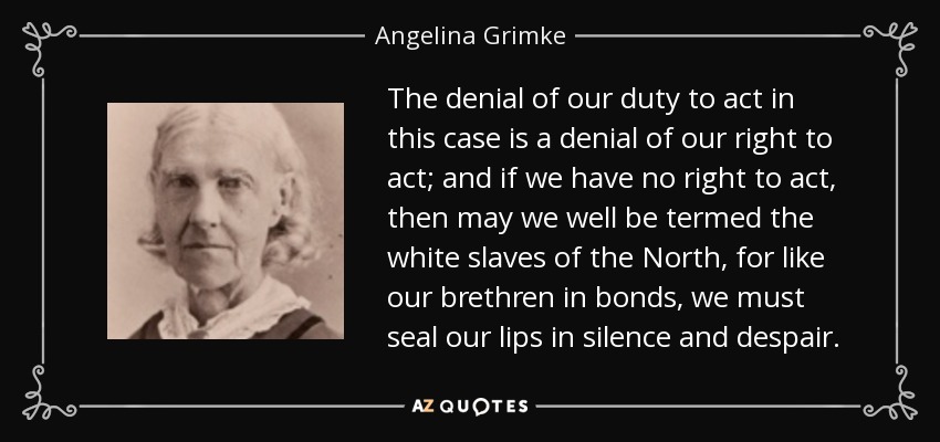 The denial of our duty to act in this case is a denial of our right to act; and if we have no right to act, then may we well be termed the white slaves of the North, for like our brethren in bonds, we must seal our lips in silence and despair. - Angelina Grimke