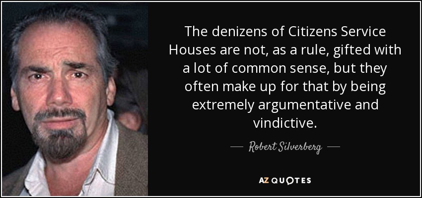The denizens of Citizens Service Houses are not, as a rule, gifted with a lot of common sense, but they often make up for that by being extremely argumentative and vindictive. - Robert Silverberg