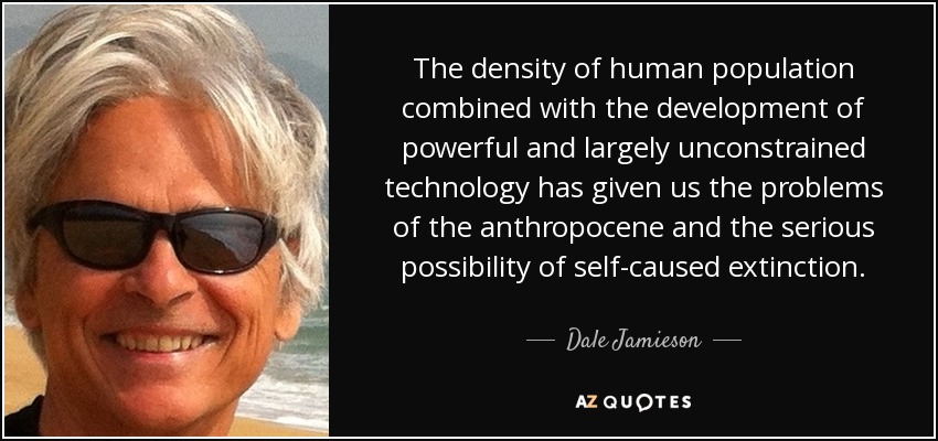 The density of human population combined with the development of powerful and largely unconstrained technology has given us the problems of the anthropocene and the serious possibility of self-caused extinction. - Dale Jamieson