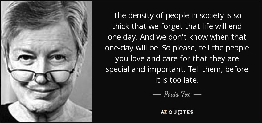 The density of people in society is so thick that we forget that life will end one day. And we don't know when that one-day will be. So please, tell the people you love and care for that they are special and important. Tell them, before it is too late. - Paula Fox