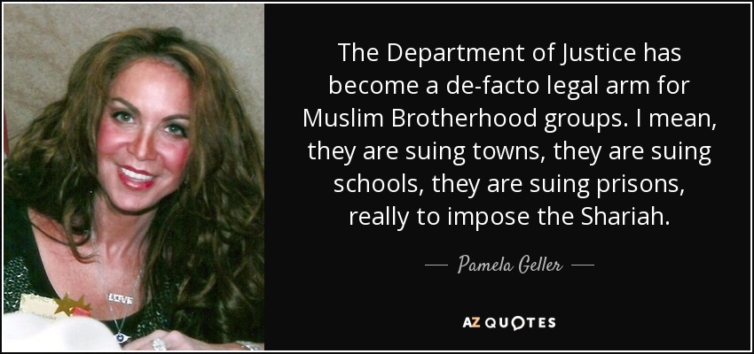 The Department of Justice has become a de-facto legal arm for Muslim Brotherhood groups. I mean, they are suing towns, they are suing schools, they are suing prisons, really to impose the Shariah. - Pamela Geller
