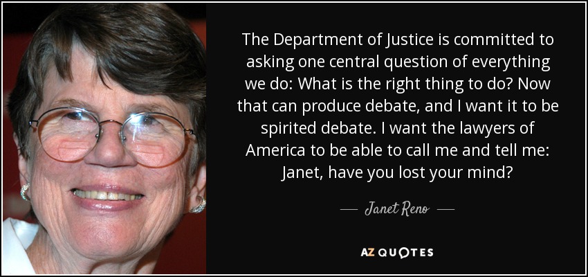 The Department of Justice is committed to asking one central question of everything we do: What is the right thing to do? Now that can produce debate, and I want it to be spirited debate. I want the lawyers of America to be able to call me and tell me: Janet, have you lost your mind? - Janet Reno