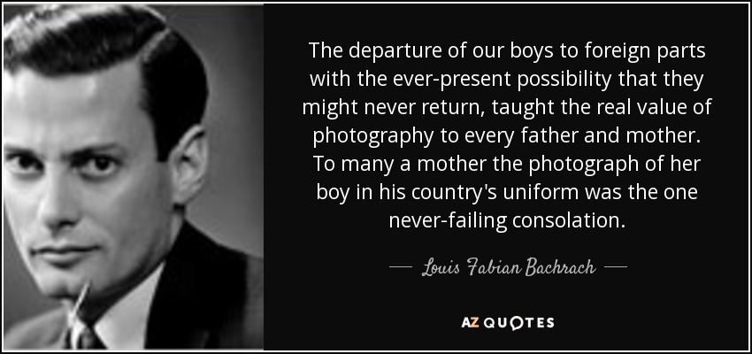 The departure of our boys to foreign parts with the ever-present possibility that they might never return, taught the real value of photography to every father and mother. To many a mother the photograph of her boy in his country's uniform was the one never-failing consolation. - Louis Fabian Bachrach, Jr.