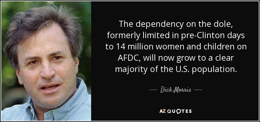 The dependency on the dole, formerly limited in pre-Clinton days to 14 million women and children on AFDC, will now grow to a clear majority of the U.S. population. - Dick Morris