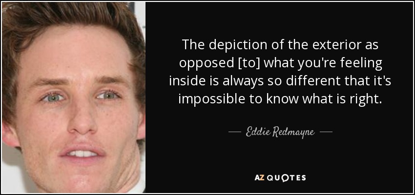 The depiction of the exterior as opposed [to] what you're feeling inside is always so different that it's impossible to know what is right. - Eddie Redmayne
