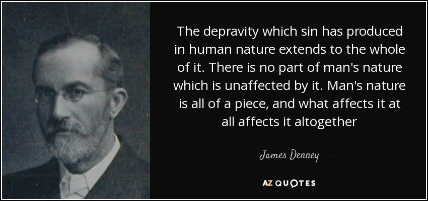 The depravity which sin has produced in human nature extends to the whole of it. There is no part of man's nature which is unaffected by it. Man's nature is all of a piece, and what affects it at all affects it altogether - James Denney