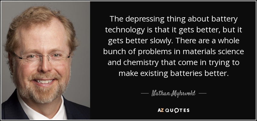 The depressing thing about battery technology is that it gets better, but it gets better slowly. There are a whole bunch of problems in materials science and chemistry that come in trying to make existing batteries better. - Nathan Myhrvold