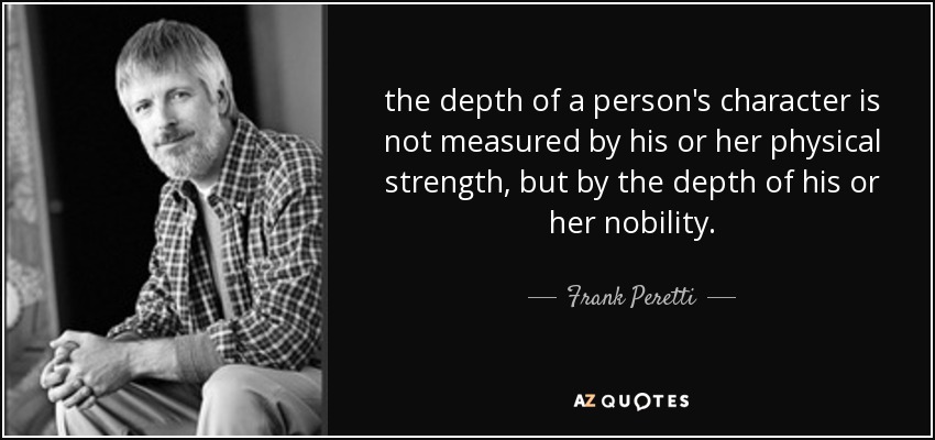 the depth of a person's character is not measured by his or her physical strength, but by the depth of his or her nobility. - Frank Peretti