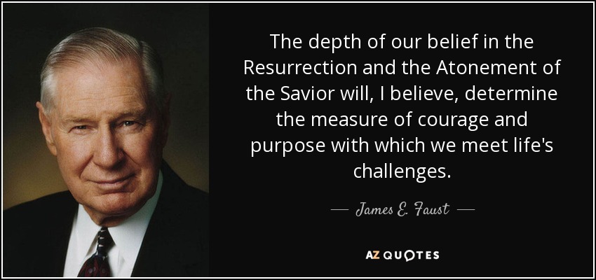 The depth of our belief in the Resurrection and the Atonement of the Savior will, I believe, determine the measure of courage and purpose with which we meet life's challenges. - James E. Faust