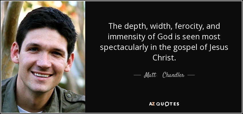 The depth, width, ferocity, and immensity of God is seen most spectacularly in the gospel of Jesus Christ. - Matt    Chandler