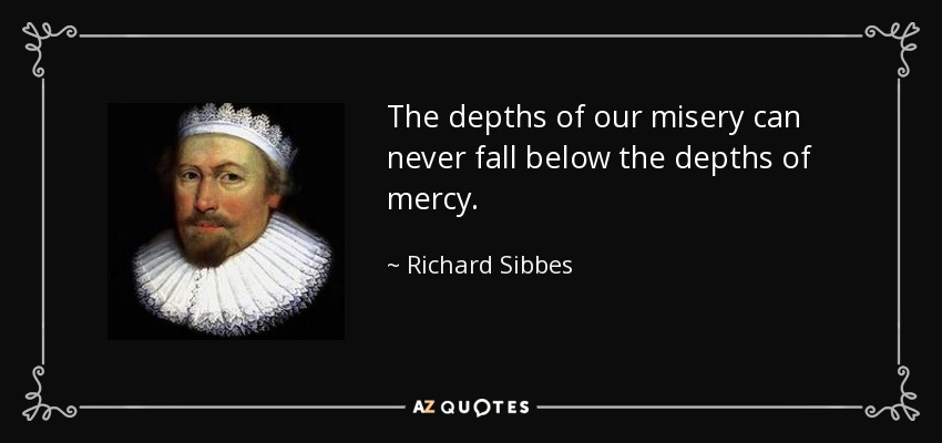 The depths of our misery can never fall below the depths of mercy. - Richard Sibbes