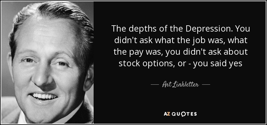 The depths of the Depression. You didn't ask what the job was, what the pay was, you didn't ask about stock options, or - you said yes - Art Linkletter