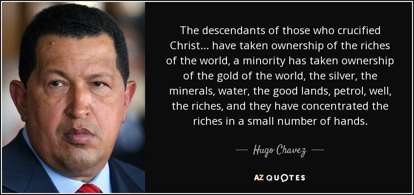 The descendants of those who crucified Christ... have taken ownership of the riches of the world, a minority has taken ownership of the gold of the world, the silver, the minerals, water, the good lands, petrol, well, the riches, and they have concentrated the riches in a small number of hands. - Hugo Chavez
