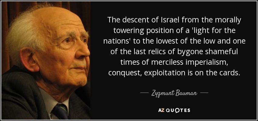 The descent of Israel from the morally towering position of a 'light for the nations' to the lowest of the low and one of the last relics of bygone shameful times of merciless imperialism, conquest, exploitation is on the cards. - Zygmunt Bauman