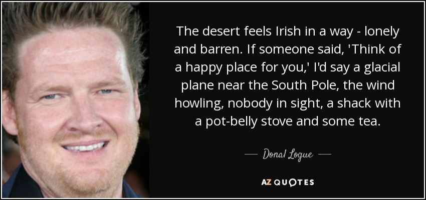 The desert feels Irish in a way - lonely and barren. If someone said, 'Think of a happy place for you,' I'd say a glacial plane near the South Pole, the wind howling, nobody in sight, a shack with a pot-belly stove and some tea. - Donal Logue