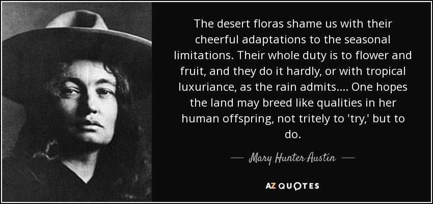The desert floras shame us with their cheerful adaptations to the seasonal limitations. Their whole duty is to flower and fruit, and they do it hardly, or with tropical luxuriance, as the rain admits. ... One hopes the land may breed like qualities in her human offspring, not tritely to 'try,' but to do. - Mary Hunter Austin