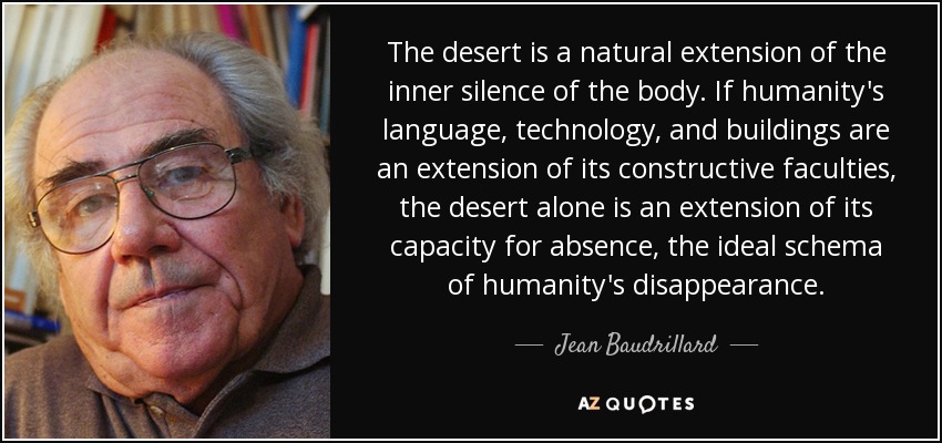 The desert is a natural extension of the inner silence of the body. If humanity's language, technology, and buildings are an extension of its constructive faculties, the desert alone is an extension of its capacity for absence, the ideal schema of humanity's disappearance. - Jean Baudrillard