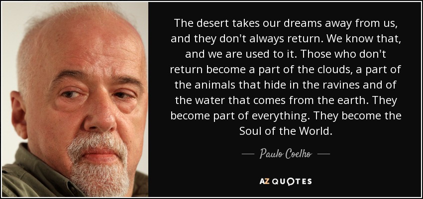 The desert takes our dreams away from us, and they don't always return. We know that, and we are used to it. Those who don't return become a part of the clouds, a part of the animals that hide in the ravines and of the water that comes from the earth. They become part of everything. They become the Soul of the World. - Paulo Coelho