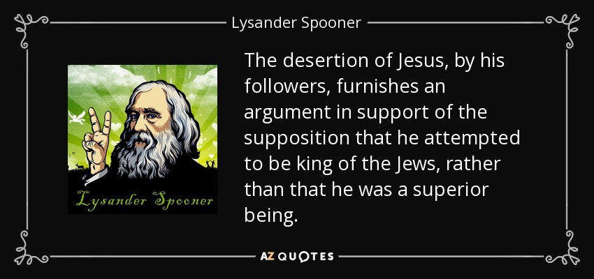 The desertion of Jesus, by his followers, furnishes an argument in support of the supposition that he attempted to be king of the Jews, rather than that he was a superior being. - Lysander Spooner