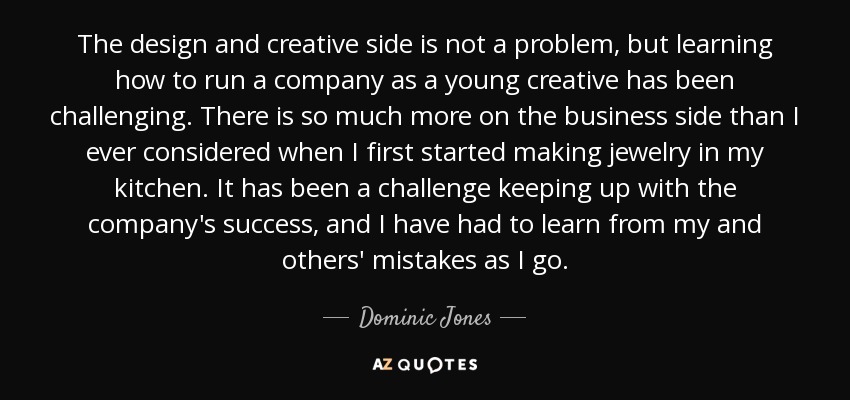 The design and creative side is not a problem, but learning how to run a company as a young creative has been challenging. There is so much more on the business side than I ever considered when I first started making jewelry in my kitchen. It has been a challenge keeping up with the company's success, and I have had to learn from my and others' mistakes as I go. - Dominic Jones