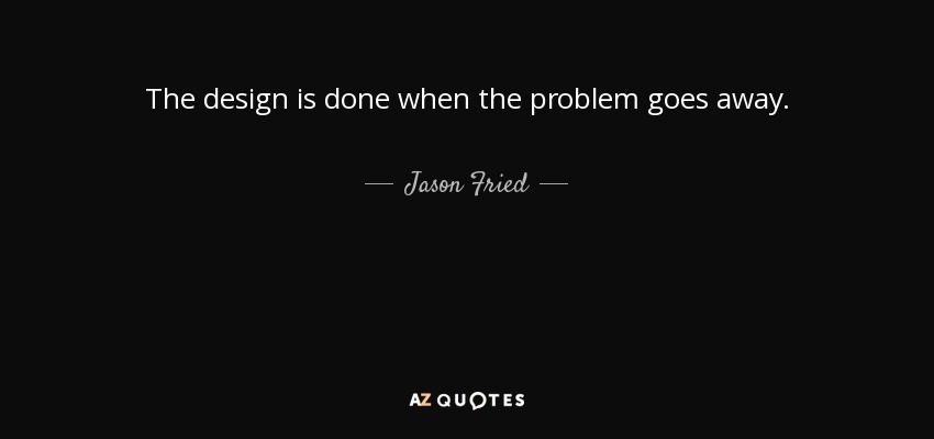 The design is done when the problem goes away. - Jason Fried