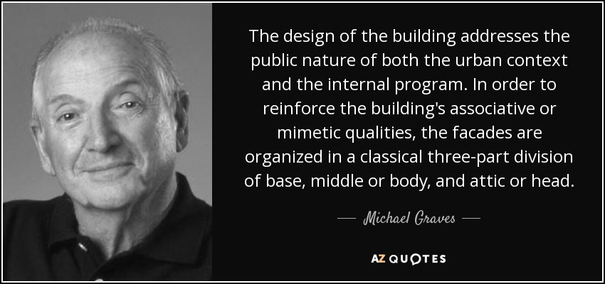 The design of the building addresses the public nature of both the urban context and the internal program. In order to reinforce the building's associative or mimetic qualities, the facades are organized in a classical three-part division of base, middle or body, and attic or head. - Michael Graves