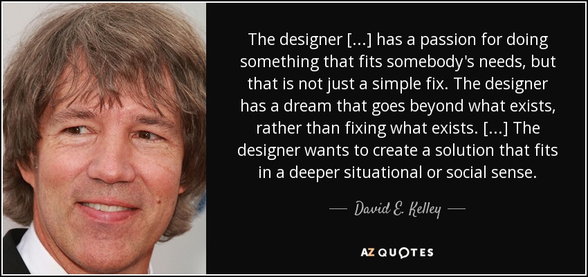 The designer [...] has a passion for doing something that fits somebody's needs, but that is not just a simple fix. The designer has a dream that goes beyond what exists, rather than fixing what exists. [...] The designer wants to create a solution that fits in a deeper situational or social sense. - David E. Kelley