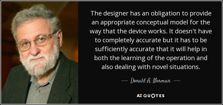 The designer has an obligation to provide an appropriate conceptual model for the way that the device works. It doesn't have to completely accurate but it has to be sufficiently accurate that it will help in both the learning of the operation and also dealing with novel situations. - Donald A. Norman