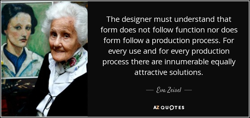 The designer must understand that form does not follow function nor does form follow a production process. For every use and for every production process there are innumerable equally attractive solutions. - Eva Zeisel