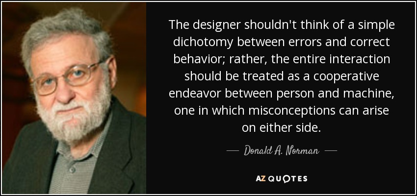 The designer shouldn't think of a simple dichotomy between errors and correct behavior; rather, the entire interaction should be treated as a cooperative endeavor between person and machine, one in which misconceptions can arise on either side. - Donald A. Norman