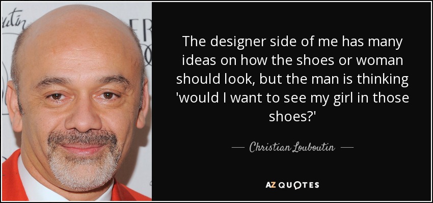 The designer side of me has many ideas on how the shoes or woman should look, but the man is thinking 'would I want to see my girl in those shoes?' - Christian Louboutin